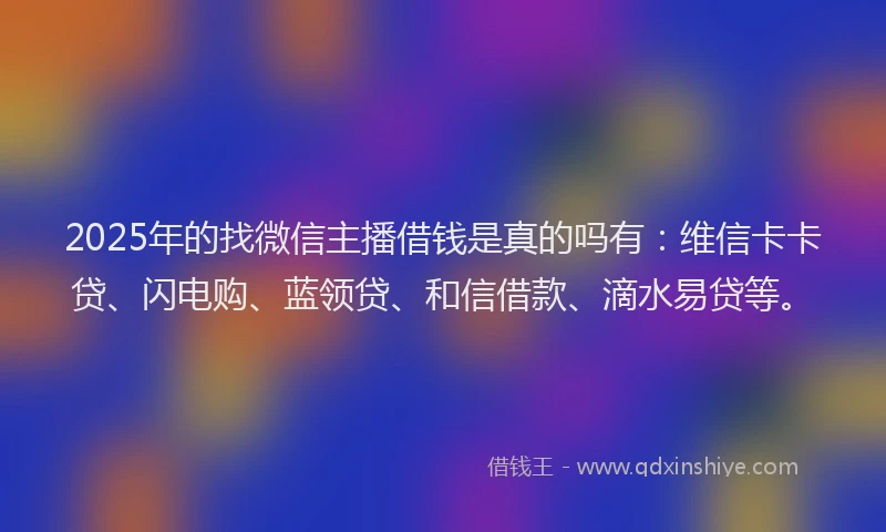 2025年的找微信主播借钱是真的吗有：维信卡卡贷、闪电购、蓝领贷、和信借款、滴水易贷等。