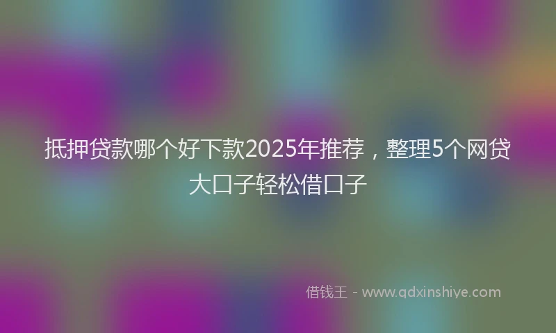 抵押贷款哪个好下款2025年推荐，整理5个网贷大口子轻松借口子