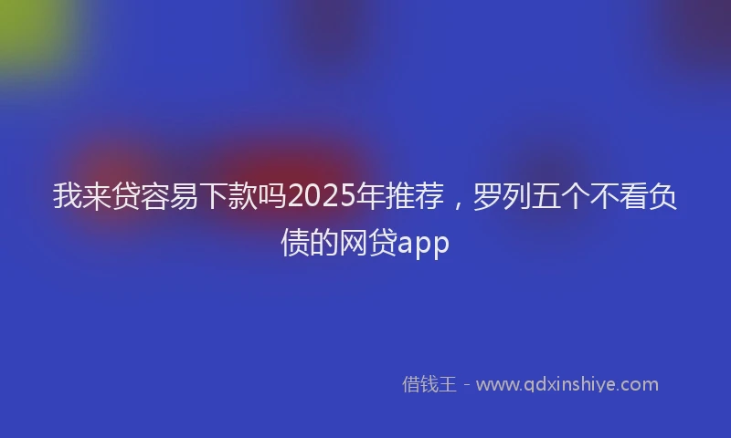 我来贷容易下款吗2025年推荐，罗列五个不看负债的网贷app