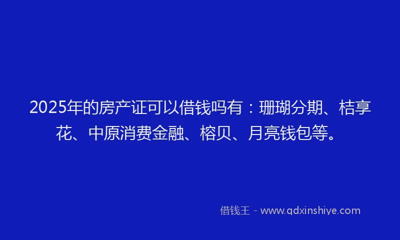 2025年的房产证可以借钱吗有：珊瑚分期、桔享花、中原消费金融、榕贝、月亮钱包等。