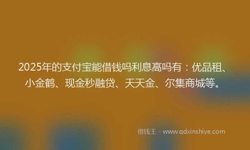 2025年的支付宝能借钱吗利息高吗有：优品租、小金鹤、现金秒融贷、天天金、尔集商城等。
