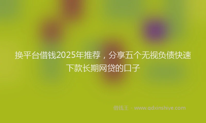 换平台借钱2025年推荐，分享五个无视负债快速下款长期网贷的口子
