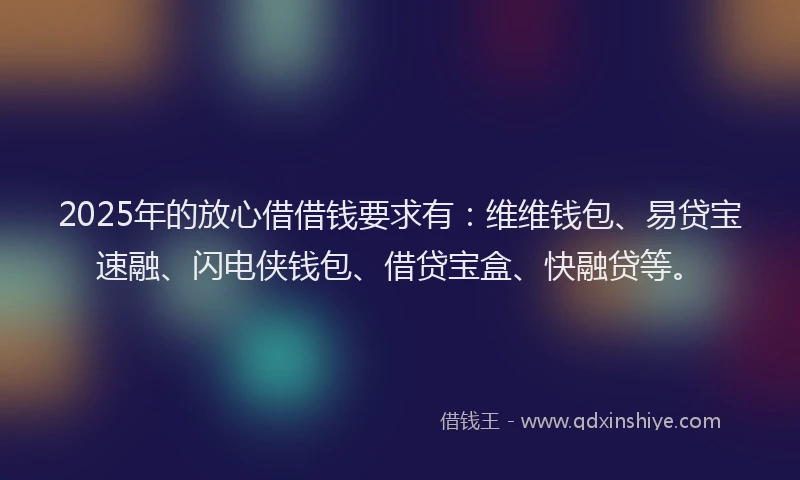 2025年的放心借借钱要求有：维维钱包、易贷宝速融、闪电侠钱包、借贷宝盒、快融贷等。