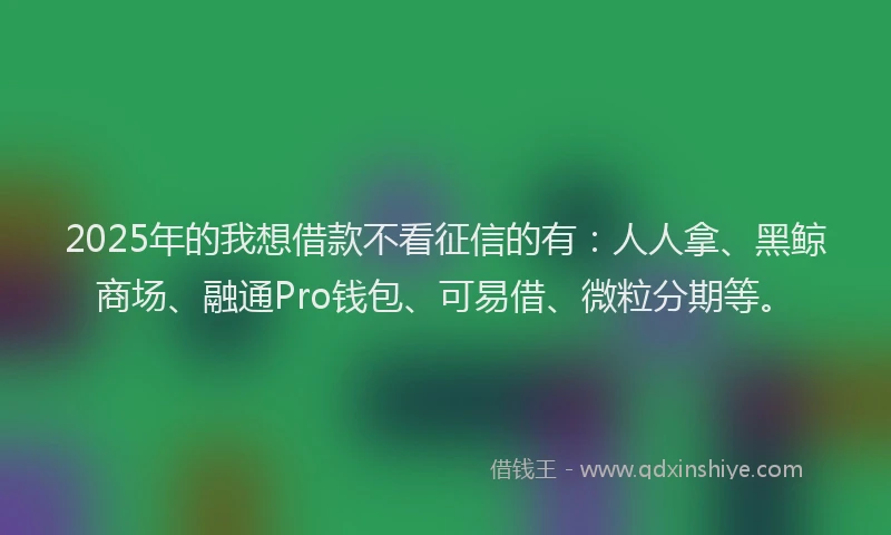 2025年的我想借款不看征信的有：人人拿、黑鲸商场、融通Pro钱包、可易借、微粒分期等。
