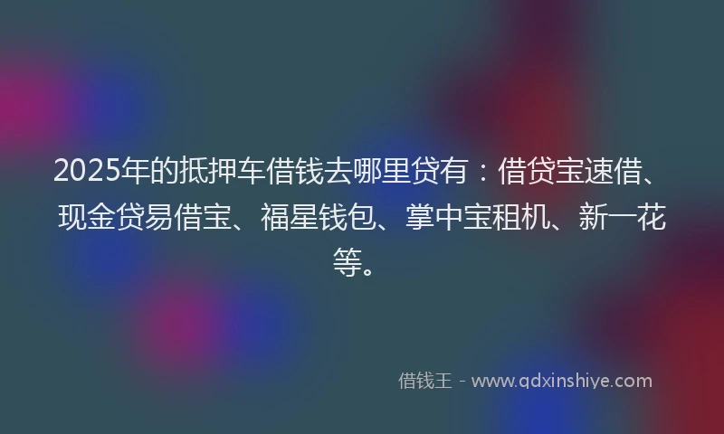 2025年的抵押车借钱去哪里贷有：借贷宝速借、现金贷易借宝、福星钱包、掌中宝租机、新一花等。