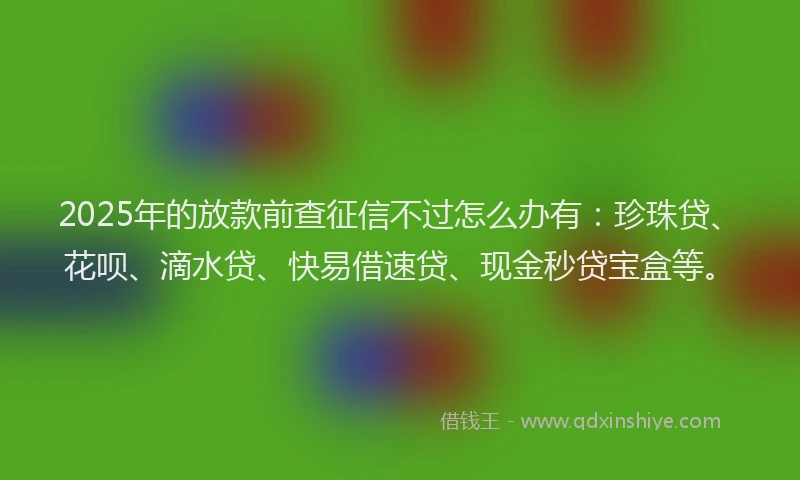 2025年的放款前查征信不过怎么办有：珍珠贷、花呗、滴水贷、快易借速贷、现金秒贷宝盒等。