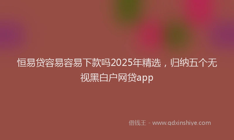 恒易贷容易容易下款吗2025年精选，归纳五个无视黑白户网贷app