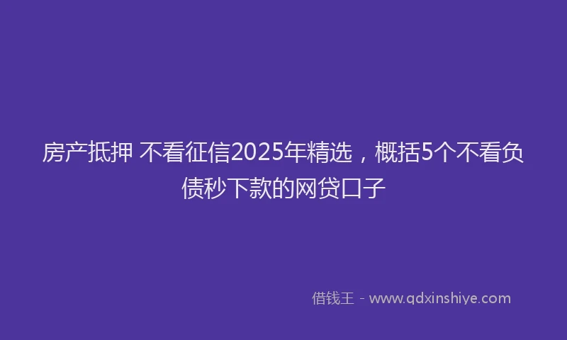 房产抵押 不看征信2025年精选，概括5个不看负债秒下款的网贷口子