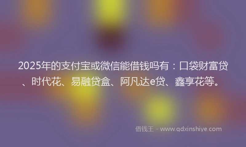 2025年的支付宝或微信能借钱吗有：口袋财富贷、时代花、易融贷盒、阿凡达e贷、鑫享花等。