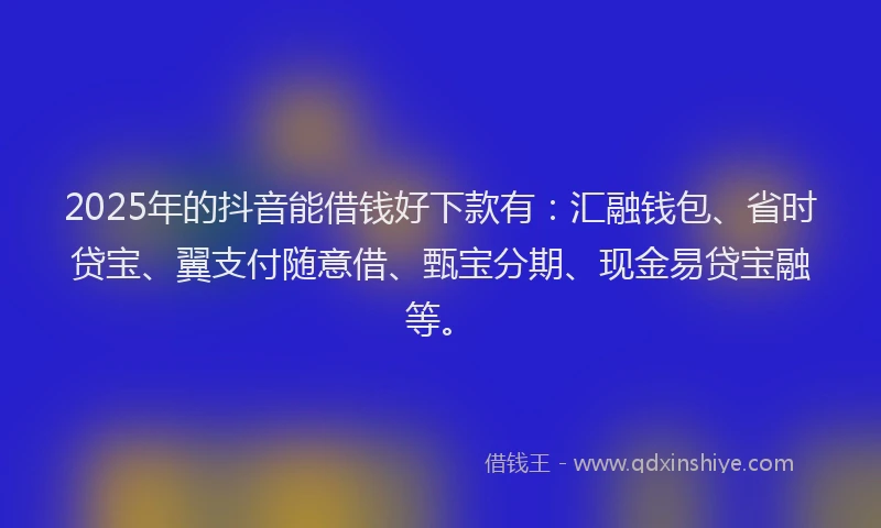2025年的抖音能借钱好下款有：汇融钱包、省时贷宝、翼支付随意借、甄宝分期、现金易贷宝融等。