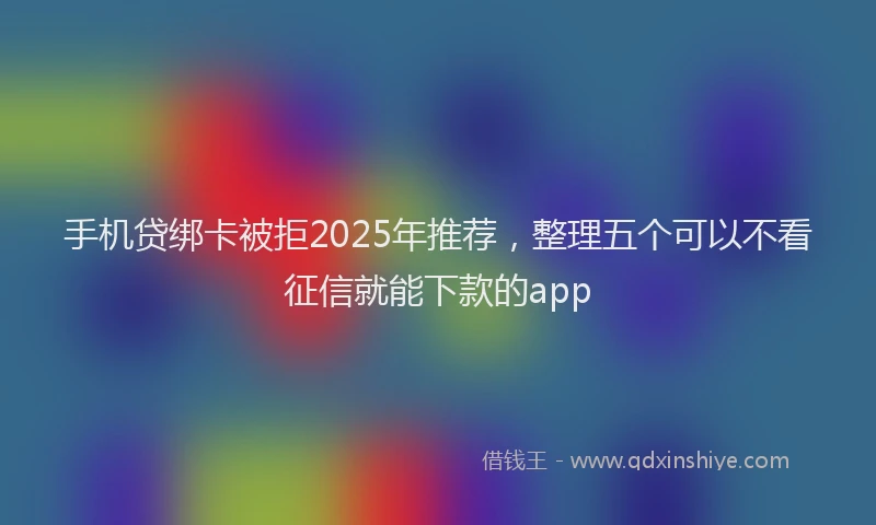 手机贷绑卡被拒2025年推荐，整理五个可以不看征信就能下款的app