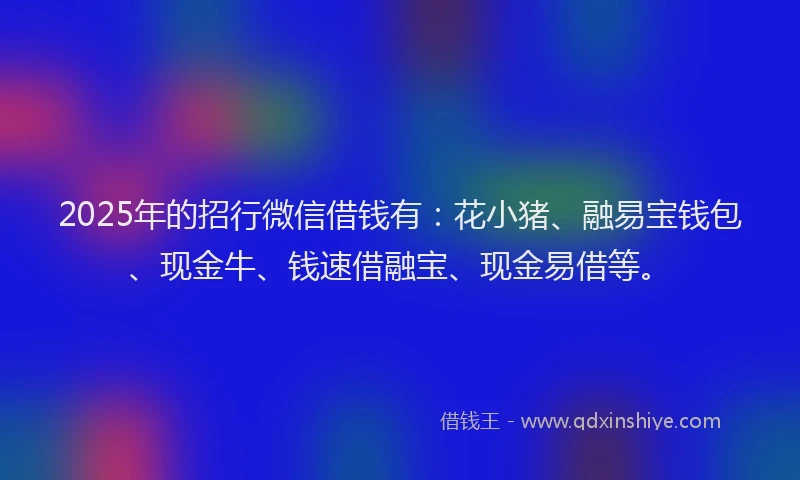 2025年的招行微信借钱有：花小猪、融易宝钱包、现金牛、钱速借融宝、现金易借等。