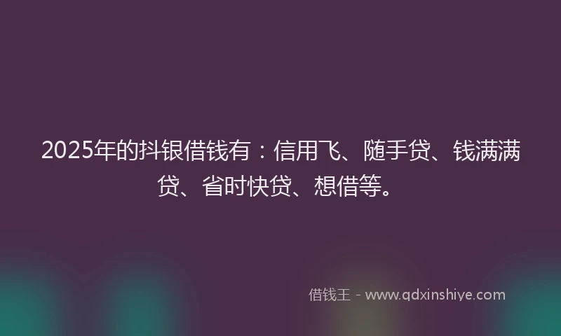 2025年的抖银借钱有：信用飞、随手贷、钱满满贷、省时快贷、想借等。