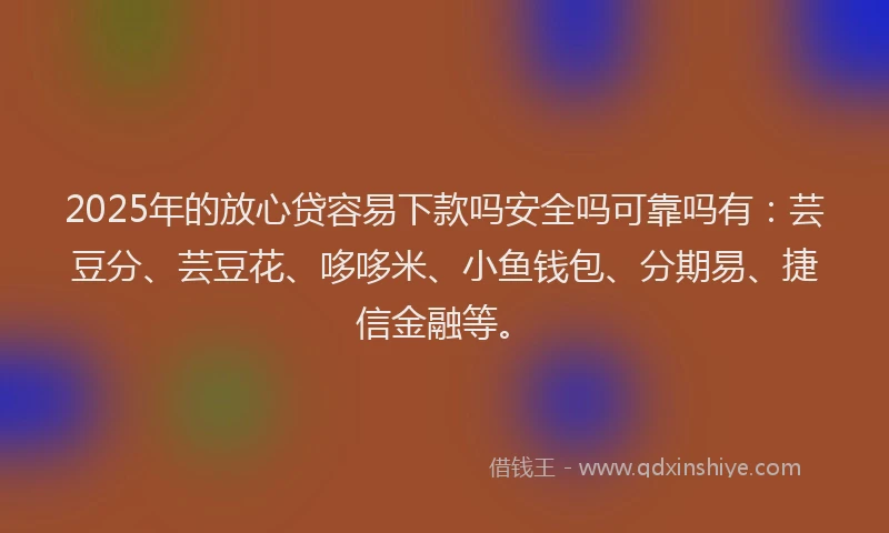 2025年的放心贷容易下款吗安全吗可靠吗有：芸豆分、芸豆花、哆哆米、小鱼钱包、分期易、捷信金融等。