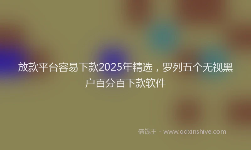 放款平台容易下款2025年精选，罗列五个无视黑户百分百下款软件