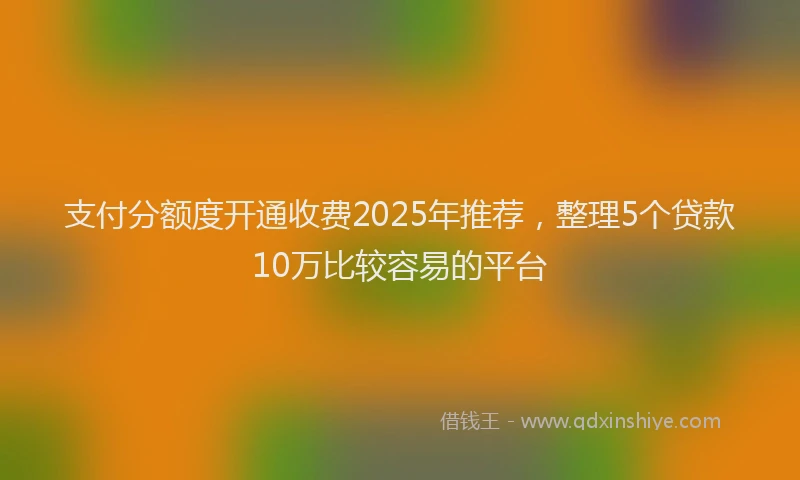 支付分额度开通收费2025年推荐，整理5个贷款10万比较容易的平台