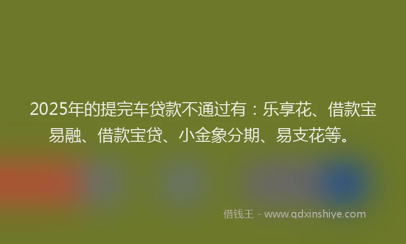 2025年的提完车贷款不通过有：乐享花、借款宝易融、借款宝贷、小金象分期、易支花等。