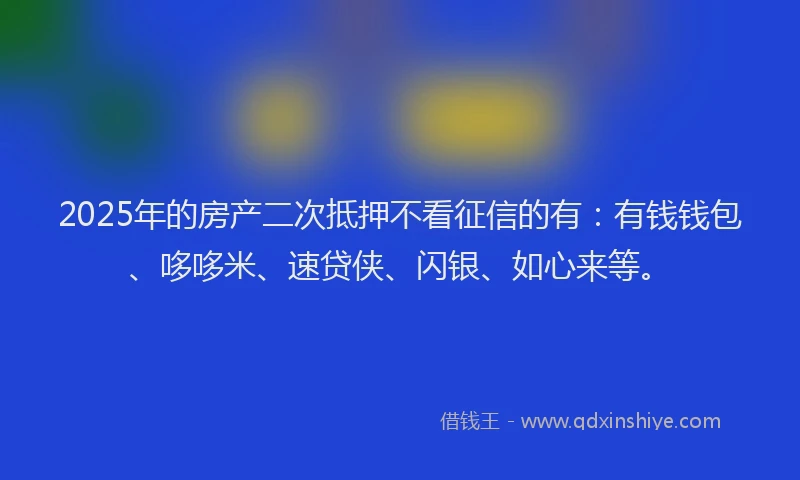2025年的房产二次抵押不看征信的有：有钱钱包、哆哆米、速贷侠、闪银、如心来等。