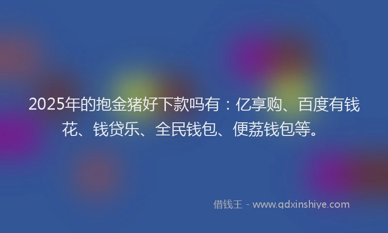 2025年的抱金猪好下款吗有：亿享购、百度有钱花、钱贷乐、全民钱包、便荔钱包等。