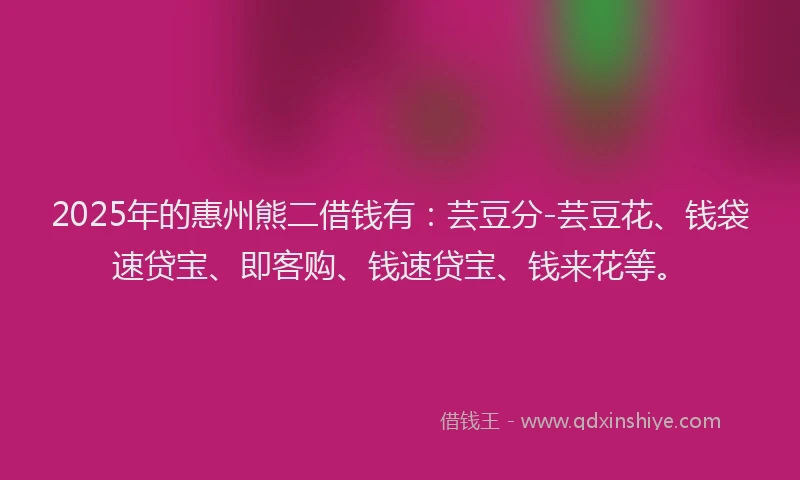 2025年的惠州熊二借钱有：芸豆分-芸豆花、钱袋速贷宝、即客购、钱速贷宝、钱来花等。