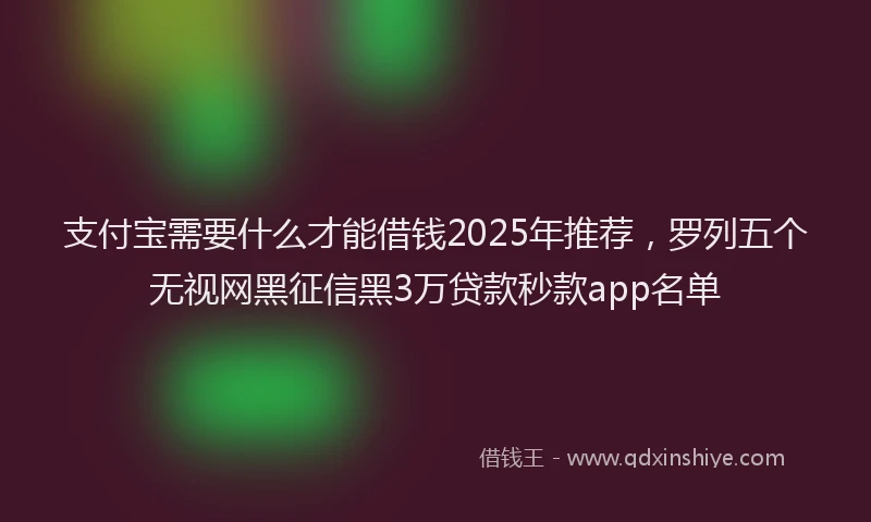 支付宝需要什么才能借钱2025年推荐，罗列五个无视网黑征信黑3万贷款秒款app名单
