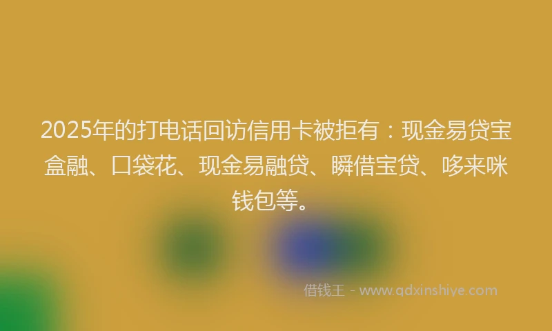 2025年的打电话回访信用卡被拒有：现金易贷宝盒融、口袋花、现金易融贷、瞬借宝贷、哆来咪钱包等。