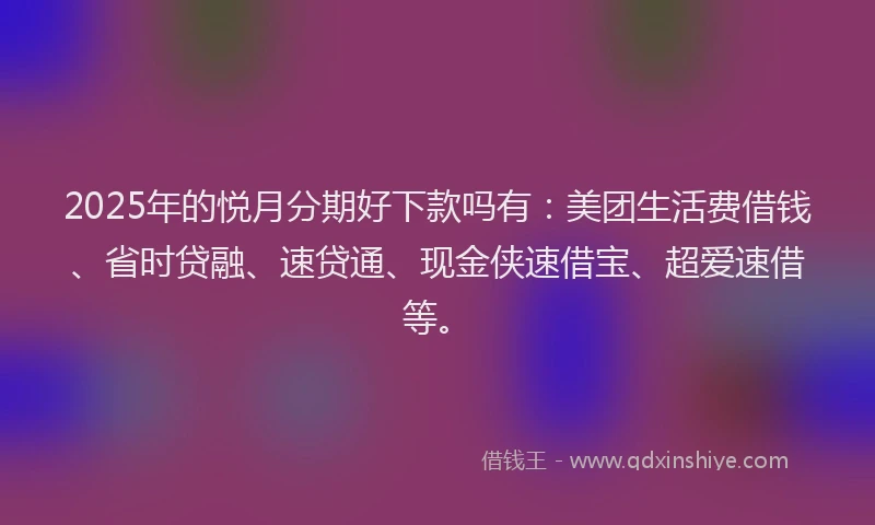 2025年的悦月分期好下款吗有：美团生活费借钱、省时贷融、速贷通、现金侠速借宝、超爱速借等。