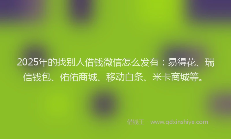 2025年的找别人借钱微信怎么发有：易得花、瑞信钱包、佑佑商城、移动白条、米卡商城等。
