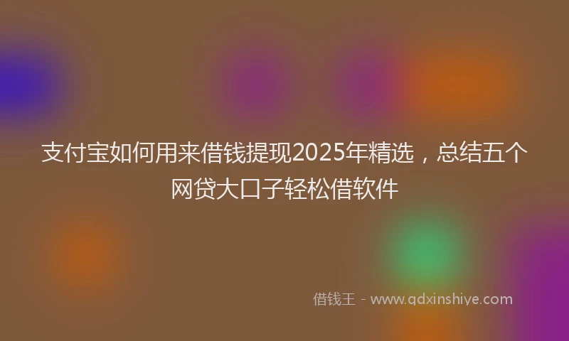 支付宝如何用来借钱提现2025年精选，总结五个网贷大口子轻松借软件