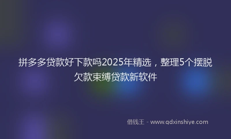 拼多多贷款好下款吗2025年精选，整理5个摆脱欠款束缚贷款新软件