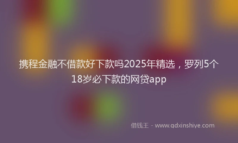 携程金融不借款好下款吗2025年精选，罗列5个18岁必下款的网贷app