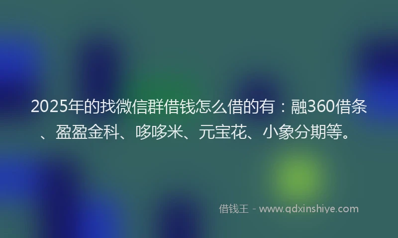2025年的找微信群借钱怎么借的有：融360借条、盈盈金科、哆哆米、元宝花、小象分期等。