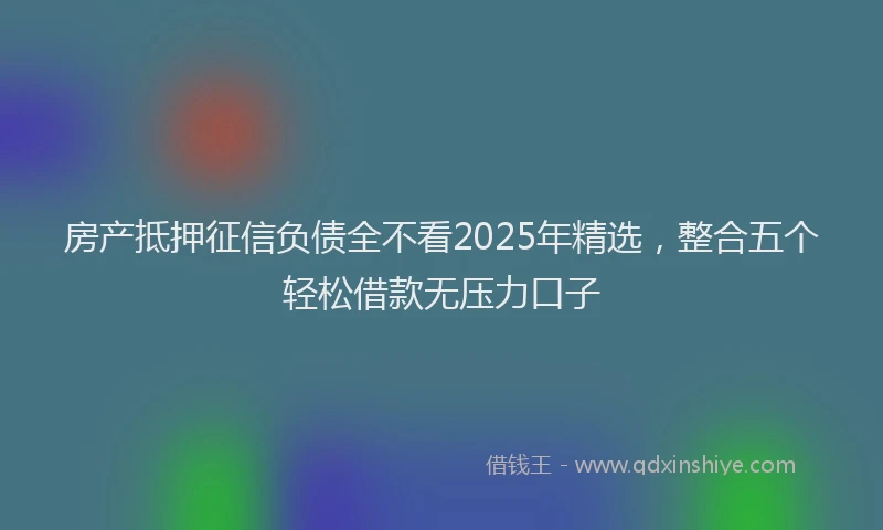 房产抵押征信负债全不看2025年精选，整合五个轻松借款无压力口子