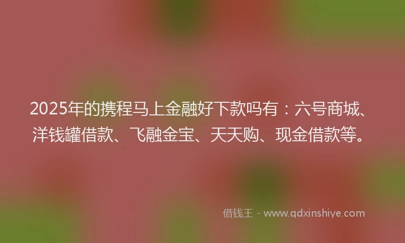 2025年的携程马上金融好下款吗有：六号商城、洋钱罐借款、飞融金宝、天天购、现金借款等。