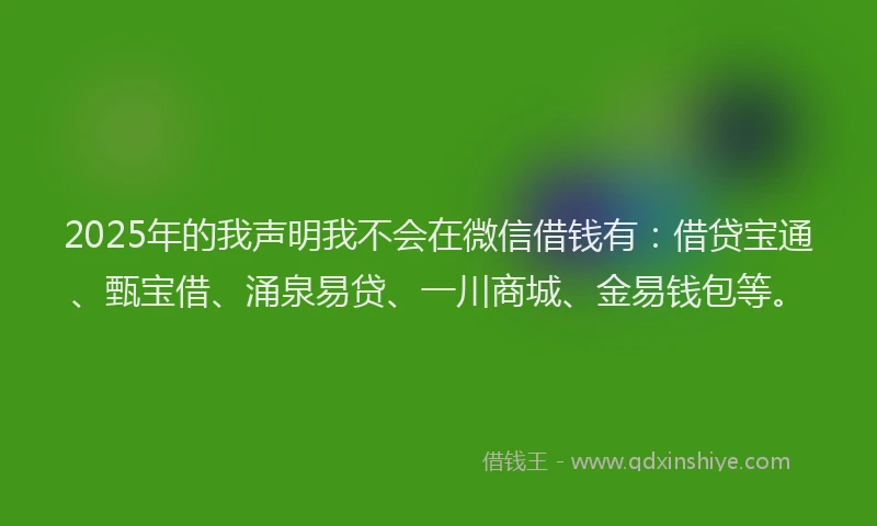 2025年的我声明我不会在微信借钱有：借贷宝通、甄宝借、涌泉易贷、一川商城、金易钱包等。