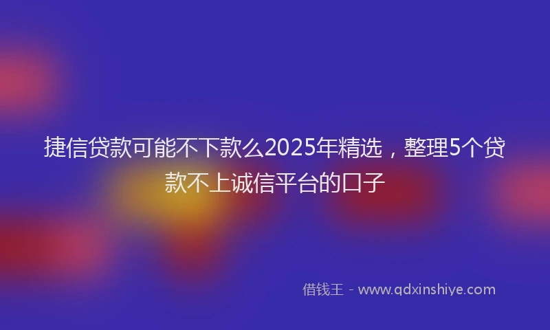 捷信贷款可能不下款么2025年精选，整理5个贷款不上诚信平台的口子