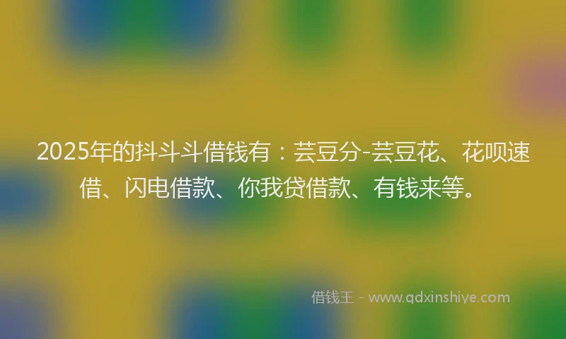 2025年的抖斗斗借钱有：芸豆分-芸豆花、花呗速借、闪电借款、你我贷借款、有钱来等。