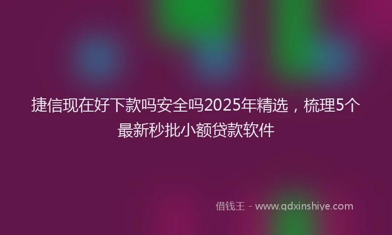 捷信现在好下款吗安全吗2025年精选,梳理5个最新秒批小额贷款软件