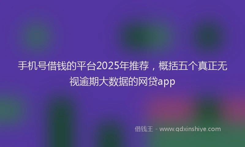 手机号借钱的平台2025年推荐，概括五个真正无视逾期大数据的网贷app