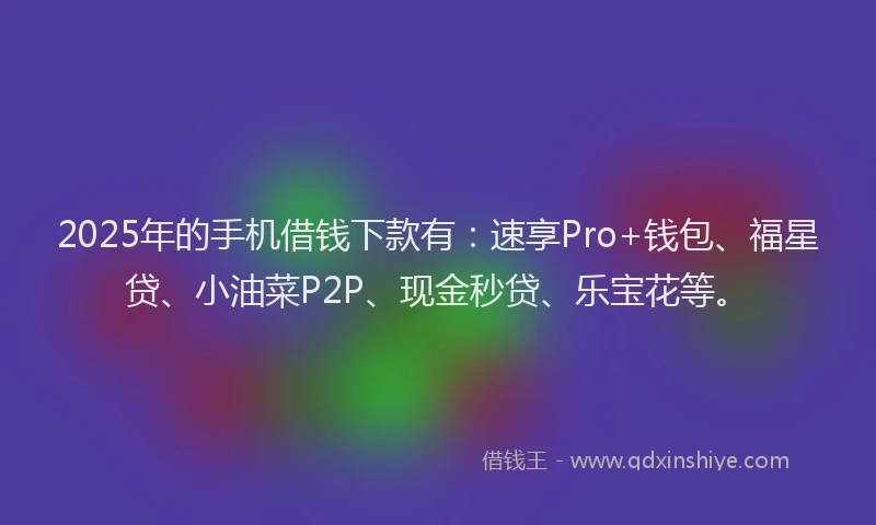 2025年的手机借钱下款有：速享Pro+钱包、福星贷、小油菜P2P、现金秒贷、乐宝花等。