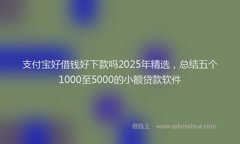 支付宝好借钱好下款吗2025年精选，总结五个1000至5000的小额贷款软件