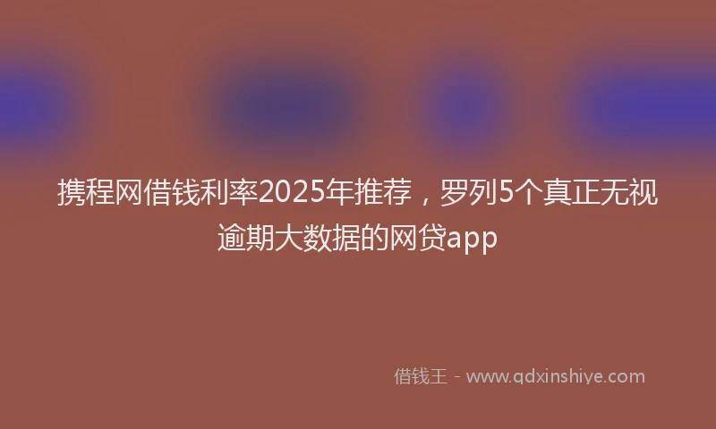 携程网借钱利率2025年推荐，罗列5个真正无视逾期大数据的网贷app