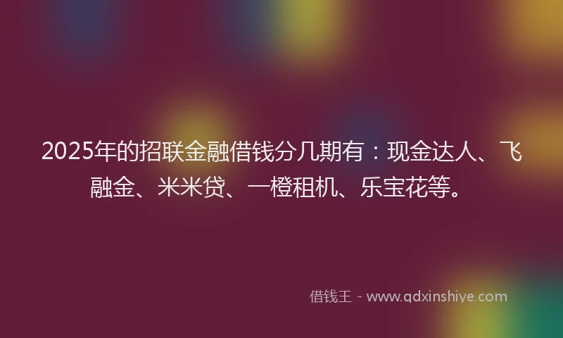 2025年的招联金融借钱分几期有：现金达人、飞融金、米米贷、一橙租机、乐宝花等。