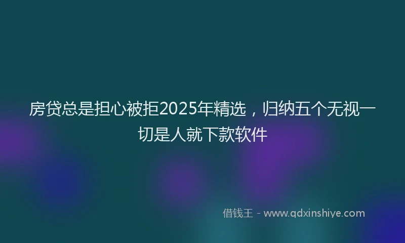 房贷总是担心被拒2025年精选，归纳五个无视一切是人就下款软件