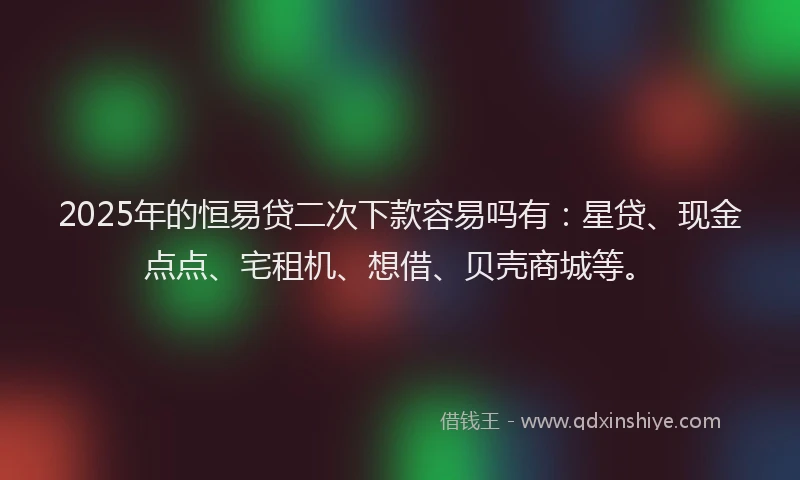 2025年的恒易贷二次下款容易吗有：星贷、现金点点、宅租机、想借、贝壳商城等。