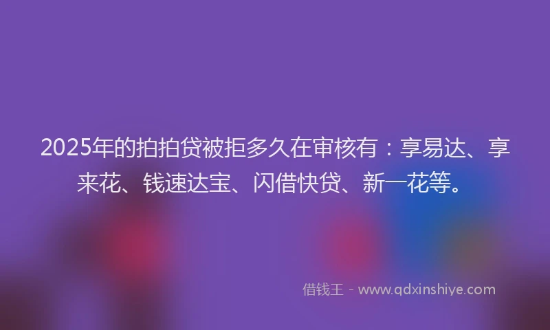 2025年的拍拍贷被拒多久在审核有：享易达、享来花、钱速达宝、闪借快贷、新一花等。