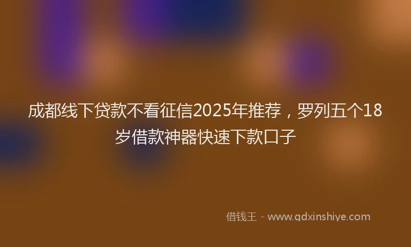 成都线下贷款不看征信2025年推荐，罗列五个18岁借款神器快速下款口子