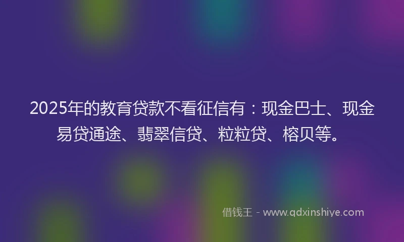 2025年的教育贷款不看征信有：现金巴士、现金易贷通途、翡翠信贷、粒粒贷、榕贝等。