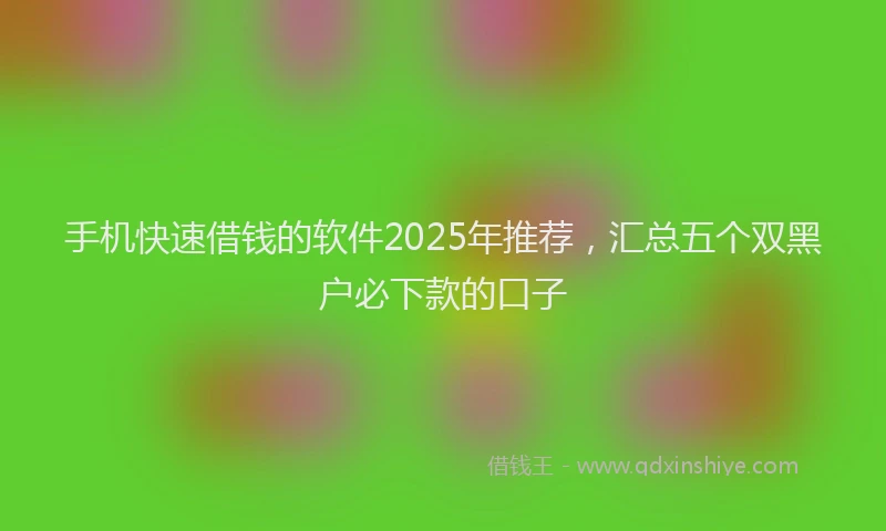 手机快速借钱的软件2025年推荐，汇总五个双黑户必下款的口子
