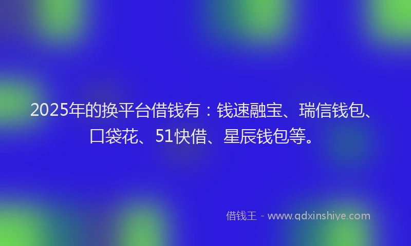 2025年的换平台借钱有：钱速融宝、瑞信钱包、口袋花、51快借、星辰钱包等。